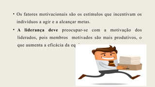 • Os fatores motivacionais são os estímulos que incentivam os
indivíduos a agir e a alcançar metas.
• A liderança deve preocupar-se com a motivação dos
liderados, pois membros motivados são mais produtivos, o
que aumenta a eficácia da equipa;
 