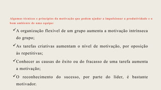 Algumas técnicas e princípios da motivação que podem ajudar a impulsionar a produtividade e o
bom ambiente de uma equipa:
A organização flexível de um grupo aumenta a motivação intrínseca
do grupo;
As tarefas criativas aumentam o nível de motivação, por oposição
às repetitivas;
Conhecer as causas do êxito ou do fracasso de uma tarefa aumenta
a motivação;
O reconhecimento do sucesso, por parte do líder, é bastante
motivador;
 
