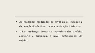 • As mudanças moderadas ao nível da dificuldade e
da complexidade favorecem a motivação intrínseca.
• Já as mudanças bruscas e repentinas têm o efeito
contrário e diminuem o nível motivacional do
sujeito.
 