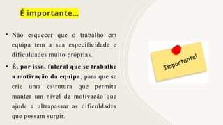 É importante…
• Não esquecer que o trabalho em
equipa tem a sua especificidade e
dificuldades muito próprias.
• É, por isso, fulcral que se trabalhe
a motivação da equipa, para que se
crie uma estrutura que permita
manter um nível de motivação que
ajude a ultrapassar as dificuldades
que possam surgir.
 