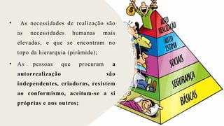 • As necessidades de realização são
as necessidades humanas mais
elevadas, e que se encontram no
topo da hierarquia (pirâmide);
• As pessoas que procuram a
autorrealização são
independentes, criadoras, resistem
ao conformismo, aceitam-se a si
próprias e aos outros;
 