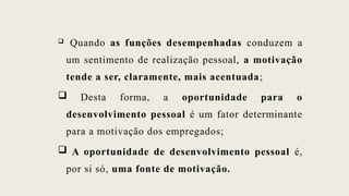  Quando as funções desempenhadas conduzem a
um sentimento de realização pessoal, a motivação
tende a ser, claramente, mais acentuada;
 Desta forma, a oportunidade para o
desenvolvimento pessoal é um fator determinante
para a motivação dos empregados;
 A oportunidade de desenvolvimento pessoal é,
por si só, uma fonte de motivação.
 