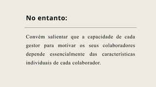 No entanto:
Convém salientar que a capacidade de cada
gestor para motivar os seus colaboradores
depende essencialmente das características
individuais de cada colaborador.
 