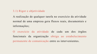 3.1) Rigor e objetividade
A realização de qualquer tarefa no exercício da atividade
normal de uma empresa gera fluxos reais, documentais e
informações;
O exercício da atividade de cada um dos órgãos
funcionais da organização obriga ao estabelecimento
permanente de comunicação entre os intervenientes.
 