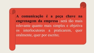 A comunicação é a peça chave na
engrenagem da empresa; será tão mais
relevante quanto mais simples e objetiva
os interlocutores a praticarem, quer
oralmente, quer por escrito;
 