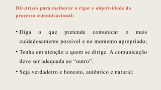 Diretrizes para melhorar o rigor e objetividade do
processo comunicacional:
• Diga o que pretende comunicar o mais
cuidadosamente possível e no momento apropriado;
• Tenha em atenção a quem se dirige. A comunicação
deve ser adequada ao “outro”.
• Seja verdadeiro e honesto, autêntico e natural;
 