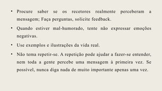 • Procure saber se os recetores realmente perceberam a
mensagem; Faça perguntas, solicite feedback.
• Quando estiver mal-humorado, tente não expressar emoções
negativas.
• Use exemplos e ilustrações da vida real.
• Não tema repetir-se. A repetição pode ajudar a fazer-se entender,
nem toda a gente percebe uma mensagem à primeira vez. Se
possível, nunca diga nada de muito importante apenas uma vez.
 