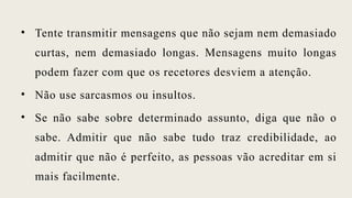 • Tente transmitir mensagens que não sejam nem demasiado
curtas, nem demasiado longas. Mensagens muito longas
podem fazer com que os recetores desviem a atenção.
• Não use sarcasmos ou insultos.
• Se não sabe sobre determinado assunto, diga que não o
sabe. Admitir que não sabe tudo traz credibilidade, ao
admitir que não é perfeito, as pessoas vão acreditar em si
mais facilmente.
 