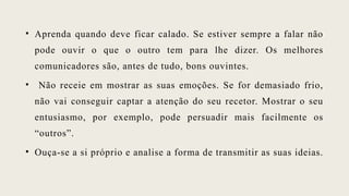 • Aprenda quando deve ficar calado. Se estiver sempre a falar não
pode ouvir o que o outro tem para lhe dizer. Os melhores
comunicadores são, antes de tudo, bons ouvintes.
• Não receie em mostrar as suas emoções. Se for demasiado frio,
não vai conseguir captar a atenção do seu recetor. Mostrar o seu
entusiasmo, por exemplo, pode persuadir mais facilmente os
“outros”.
• Ouça-se a si próprio e analise a forma de transmitir as suas ideias.
 