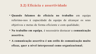 3.2) Eficácia e assertividade
• Quando falamos de eficácia no trabalho em equipa
referimo-nos à capacidade da equipa de alcançar os seus
objetivos e metas de forma eficiente e com qualidade;
• No trabalho em equipa, é necessário destacar a comunicação
assertiva.
• A comunicação assertiva é um estilo de comunicação muito
eficaz, quer a nível interpessoal como organizacional;
 