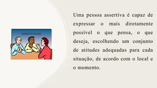 Uma pessoa assertiva é capaz de
expressar o mais diretamente
possível o que pensa, o que
deseja, escolhendo um conjunto
de atitudes adequadas para cada
situação, de acordo com o local e
o momento.
 