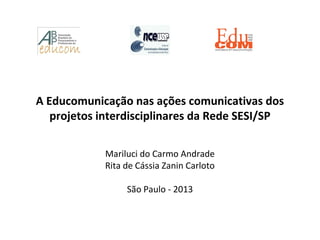 A Educomunicação nas ações comunicativas dos
projetos interdisciplinares da Rede SESI/SP
Mariluci do Carmo Andrade
Rita de Cássia Zanin Carloto
São Paulo - 2013
 
