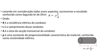• Levando em consideração todos esses aspectos, escrevemos o resultado
conhecido como Segunda lei de Ohm:
• Onde:
• R é a resistência elétrica do condutor.
• L é o comprimento desse condutor.
• A é a área da secção transversal do condutor.
• ρ é uma constante de proporcionalidade característica do material, conhecida
como resistividade elétrica.
 
