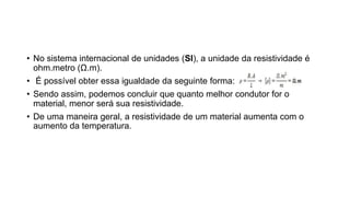 • No sistema internacional de unidades (SI), a unidade da resistividade é
ohm.metro (Ω.m).
• É possível obter essa igualdade da seguinte forma:
• Sendo assim, podemos concluir que quanto melhor condutor for o
material, menor será sua resistividade.
• De uma maneira geral, a resistividade de um material aumenta com o
aumento da temperatura.
 