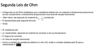 Segunda Leis de Ohm
• A Segunda Lei de Ohm estabelece que a resistência elétrica de um material é diretamente proporcional
ao seu comprimento, inversamente proporcional à sua área de secção transversal.
• Além disso, ela depende do material do qual é constituído.
• É representada pela seguinte fórmula:
• Onde:
• R: resistência (Ω).
• ρ= resistividade, depende do material do condutor e de sua temperatura.
• ℓ= largura do condutor.
• A= área da secção transversal.
• Como a unidade de resistência elétrica é o ohm (Ω), então a unidade adotada pelo SI para a
resistividade é:
 