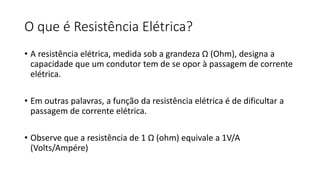 O que é Resistência Elétrica?
• A resistência elétrica, medida sob a grandeza Ω (Ohm), designa a
capacidade que um condutor tem de se opor à passagem de corrente
elétrica.
• Em outras palavras, a função da resistência elétrica é de dificultar a
passagem de corrente elétrica.
• Observe que a resistência de 1 Ω (ohm) equivale a 1V/A
(Volts/Ampére)
 