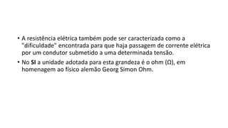 • A resistência elétrica também pode ser caracterizada como a
"dificuldade" encontrada para que haja passagem de corrente elétrica
por um condutor submetido a uma determinada tensão.
• No SI a unidade adotada para esta grandeza é o ohm (Ω), em
homenagem ao físico alemão Georg Simon Ohm.
 