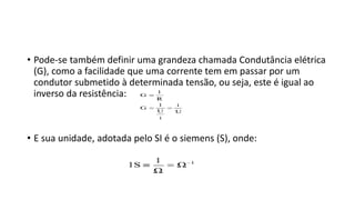 • Pode-se também definir uma grandeza chamada Condutância elétrica
(G), como a facilidade que uma corrente tem em passar por um
condutor submetido à determinada tensão, ou seja, este é igual ao
inverso da resistência:
• E sua unidade, adotada pelo SI é o siemens (S), onde:
 