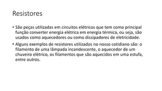 Resistores
• São peças utilizadas em circuitos elétricos que tem como principal
função converter energia elétrica em energia térmica, ou seja, são
usados como aquecedores ou como dissipadores de eletricidade.
• Alguns exemplos de resistores utilizados no nosso cotidiano são: o
filamento de uma lâmpada incandescente, o aquecedor de um
chuveiro elétrico, os filamentos que são aquecidos em uma estufa,
entre outros.
 