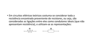 • Em circuitos elétricos teóricos costuma-se considerar toda a
resistência encontrada proveniente de resistores, ou seja, são
consideradas as ligações entre eles como condutores ideais (que não
apresentam resistência), e utilizam-se as representações:
 
