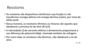 Resistores
• Os resistores são dispositivos eletrônicos cuja função é a de
transformar energia elétrica em energia térmica (calor), por meio do
efeito joule.
• Dessa maneira, os resistores ôhmicos ou lineares são aqueles que
obedecem a primeira lei de ohm (R=U/I).
• A intensidade (i) da corrente elétrica é diretamente proporcional a
sua diferença de potencial (ddp), chamada também de voltagem.
• Por outro lado, os resistores não ôhmicos, não obedecem a lei de
ohm.
V = R.i
 