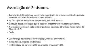 Associação de Resistores.
• Associação de Resistores é um circuito organizado de resistores utilizado quando
se requer um nível de resistência mais elevado.
• Há três tipos de associação: em paralelo, em série e mista.
• É através dessa associação que é possível encontrar um resistor equivalente.
• A tensão presente em cada resistor pode ser calculada através da Primeira Lei de
Ohm: U = R * I
• Onde,
• U: diferença de potencial elétrico (ddp), medida em Volts (V)
• R: resistência, medida em Ohm (Ω)
• I: intensidade da corrente elétrica, medida em Ampére (A).
 