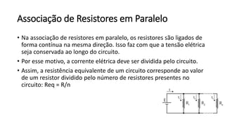Associação de Resistores em Paralelo
• Na associação de resistores em paralelo, os resistores são ligados de
forma contínua na mesma direção. Isso faz com que a tensão elétrica
seja conservada ao longo do circuito.
• Por esse motivo, a corrente elétrica deve ser dividida pelo circuito.
• Assim, a resistência equivalente de um circuito corresponde ao valor
de um resistor dividido pelo número de resistores presentes no
circuito: Req = R/n
 