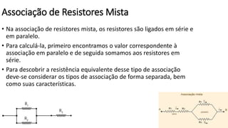 Associação de Resistores Mista
• Na associação de resistores mista, os resistores são ligados em série e
em paralelo.
• Para calculá-la, primeiro encontramos o valor correspondente à
associação em paralelo e de seguida somamos aos resistores em
série.
• Para descobrir a resistência equivalente desse tipo de associação
deve-se considerar os tipos de associação de forma separada, bem
como suas características.
 