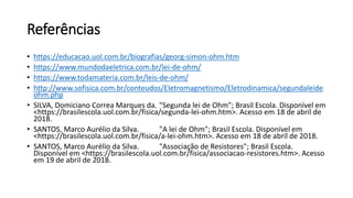 Referências
• https://educacao.uol.com.br/biografias/georg-simon-ohm.htm
• https://www.mundodaeletrica.com.br/lei-de-ohm/
• https://www.todamateria.com.br/leis-de-ohm/
• http://www.sofisica.com.br/conteudos/Eletromagnetismo/Eletrodinamica/segundaleide
ohm.php
• SILVA, Domiciano Correa Marques da. "Segunda lei de Ohm"; Brasil Escola. Disponível em
<https://brasilescola.uol.com.br/fisica/segunda-lei-ohm.htm>. Acesso em 18 de abril de
2018.
• SANTOS, Marco Aurélio da Silva. "A lei de Ohm"; Brasil Escola. Disponível em
<https://brasilescola.uol.com.br/fisica/a-lei-ohm.htm>. Acesso em 18 de abril de 2018.
• SANTOS, Marco Aurélio da Silva. "Associação de Resistores"; Brasil Escola.
Disponível em <https://brasilescola.uol.com.br/fisica/associacao-resistores.htm>. Acesso
em 19 de abril de 2018.
 