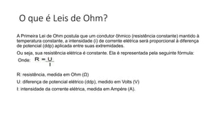 O que é Leis de Ohm?
A Primeira Lei de Ohm postula que um condutor ôhmico (resistência constante) mantido à
temperatura constante, a intensidade (i) de corrente elétrica será proporcional à diferença
de potencial (ddp) aplicada entre suas extremidades.
Ou seja, sua resistência elétrica é constante. Ela é representada pela seguinte fórmula:
Onde:
R: resistência, medida em Ohm (Ω)
U: diferença de potencial elétrico (ddp), medido em Volts (V)
I: intensidade da corrente elétrica, medida em Ampére (A).
 