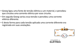 • Georg ligou uma fonte de tensão elétrica a um material, e percebeu
que circulou uma corrente elétrica por esse circuito.
• Em seguida Georg variou essa tensão e percebeu uma corrente
elétrica diferente.
• E desta forma para cada tensão aplicada uma corrente diferente era
registrada em suas anotações.
 