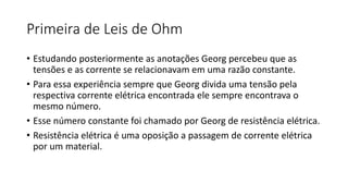 Primeira de Leis de Ohm
• Estudando posteriormente as anotações Georg percebeu que as
tensões e as corrente se relacionavam em uma razão constante.
• Para essa experiência sempre que Georg divida uma tensão pela
respectiva corrente elétrica encontrada ele sempre encontrava o
mesmo número.
• Esse número constante foi chamado por Georg de resistência elétrica.
• Resistência elétrica é uma oposição a passagem de corrente elétrica
por um material.
 