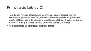 Primeira de Leis de Ohm
• Com bases nessas informações foi possível sintetizar uma fórmula
matemática para a lei de Ohm, com esta fórmula usando as grandezas
tensão elétrica, corrente elétrica e resistências elétrica, é possível que se
ache uma das grandezas usando duas das outras grandezas.
• Representando as grandezas elétricas temos:
 