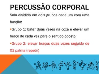PERCUSSÃO CORPORAL
Sala dividida em dois grupos cada um com uma
função:
Grupo 1: bater duas vezes na coxa e elevar um
braço de cada vez para o sentido oposto.
Grupo 2: elevar braços duas vezes seguido de
01 palma (repetir)
 