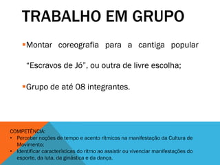TRABALHO EM GRUPO
Montar coreografia para a cantiga popular
“Escravos de Jó”, ou outra de livre escolha;
Grupo de até 08 integrantes.
COMPETÊNCIA:
• Perceber noções de tempo e acento rítmicos na manifestação da Cultura de
Movimento;
• Identificar características do ritmo ao assistir ou vivenciar manifestações do
esporte, da luta, da ginástica e da dança.
 