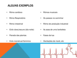 ALGUNS EXEMPLOS
• Ritmo cardíaco
• Ritmo Respiratório
• Ritmo intestinal
• Ciclo claro/escuro (dia noite)
• Florada das plantas
• Ciclo menstrual feminino
• Ritmos musicais
• Os passos no caminhar
• Ritmo de produção industrial
• As asas de uma borboleta
• Fases da lua
• Oscilações da maré, etc
 