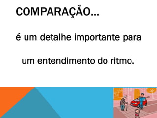 COMPARAÇÃO...
é um detalhe importante para
um entendimento do ritmo.
 