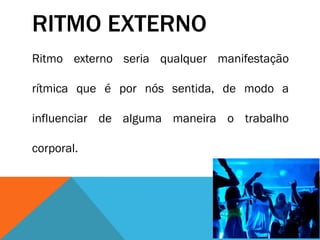 RITMO EXTERNO
Ritmo externo seria qualquer manifestação
rítmica que é por nós sentida, de modo a
influenciar de alguma maneira o trabalho
corporal.
 