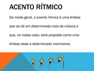 ACENTO RÍTMICO
De modo geral, o acento rítmico é uma ênfase
que se dá em determinada nota da música e
que, no nosso caso, será proposto como uma
ênfase dada a determinado movimento.
 