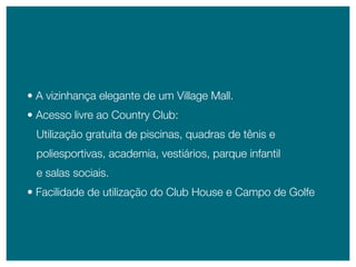 • A vizinhança elegante de um Village mall.
• Acesso livre ao Country Club:
 Utilização gratuita de piscinas, quadras de tênis e
 poliesportivas, academia, vestiários, parque infantil
 e salas sociais.
• Facilidade de utilização do Club House e Campo de Golfe
 