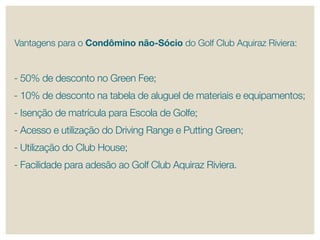 Vantagens para o Condômino não-Sócio do Golf Club Aquiraz riviera:


- 50% de desconto no Green Fee;
- 10% de desconto na tabela de aluguel de materiais e equipamentos;
- Isenção de matrícula para escola de Golfe;
- Acesso e utilização do Driving range e putting Green;
- Utilização do Club House;
- Facilidade para adesão ao Golf Club Aquiraz riviera.
 