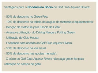 Vantagens para o Condômino Sócio do Golf Club Aquiraz riviera:


- 50% de desconto no Green Fee;
- 10% de desconto na tabela de aluguel de materiais e equipamentos;
- Isenção de matrícula para escola de Golfe;
- Acesso e utilização do Driving range e putting Green;
- Utilização do Club House;
- Facilidade para adesão ao Golf Club Aquiraz riviera.
- 50% de desconto na jóia anual;
- 50% de desconto nas quotas mensais*;
 O sócio do Golf Club Aquiraz riviera não paga green fee para
utilização do campo de golfe
 