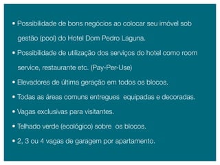 • possibilidade de bons negócios ao colocar seu imóvel sob

 gestão (pool) do Hotel Dom pedro Laguna.

• possibilidade de utilização dos serviços do hotel como room

 service, restaurante etc. (pay-per-Use)

• elevadores de última geração em todos os blocos.

• Todas as áreas comuns entregues equipadas e decoradas.

• Vagas exclusivas para visitantes.

• Telhado verde (ecológico) sobre os blocos.

• 2, 3 ou 4 vagas de garagem por apartamento.
 