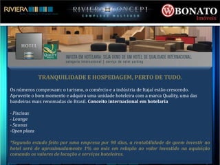 TRANQUILIDADE E HOSPEDAGEM, PERTO DE TUDO.
Os números comprovam: o turismo, o comércio e a indústria de Itajaí estão crescendo.
Aproveite o bom momento e adquira uma unidade hoteleira com a marca Quality, uma das
bandeiras mais renomadas do Brasil. Conceito internacional em hotelaria

- Piscinas
- Lounge
- Saunas
-Open plaza

*Segundo estudo feito por uma empresa por 90 dias, a rentabilidade de quem investir no
hotel será de aproximadamente 1% ao mês em relação ao valor investido na aquisição
comando os valores de locação e serviços hoteleiros.
 