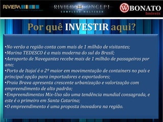 Por quê INVESTIR aqui?
•No verão a região conta com mais de 1 milhão de visitantes;
•Marina TEDESCO é a mais moderna do sul do Brasil;
•Aeroporto de Navegantes recebe mais de 1 milhão de passageiros por
ano;
•Porto de Itajaí é o 2º maior em movimentação de containers no país e
principal opção para importadores e exportadores;
•Praia Brava apresenta crescente urbanização e valorização com
empreendimento de alto padrão;
•Empreendimentos Mix-Uso são uma tendência mundial consagrada, e
este é o primeiro em Santa Catarina;
•O empreendimento é uma proposta inovadora na região.
 