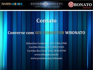 Contato

Converse com SEU CORRETOR WBONATO

       Balneário Camboriú: (47) 3366.3906
         Curitiba Matriz: (41) 3053.9303
        Curitiba Boa Vista: (41) 3030-0700
               www.wbonato.com.br
           www.youtube.com/wbonato
 
