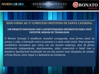 BEM-VINDO AO 1º COMPLEXO MULTIUSO DE SANTA CATARINA.

  UM PROJETO INOVADOR COM 3 OPORTUNIDADES DIFERENTES PARA VOCÊ
                  INVESTIR, MORAR OU TRABALHAR.

O Riviera Concept é tendência mundial consagrada, uma forma atual de
pensar a vida, a interação entre as pessoas e o meio onde vivem. Uma proposta
imobiliária inovadora que reúne em um mesmo endereço, mas de forma
totalmente independente, apartamentos, salas comerciais e hotel com a
bandeira Quality.Está localizado em um dos pontos mais desejados do estado:
a Praia Brava, entre Itajaí e o Balneário do Camboriú.
 