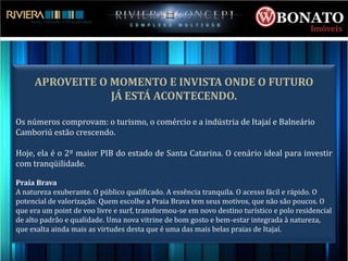 APROVEITE O MOMENTO E INVISTA ONDE O FUTURO
                 JÁ ESTÁ ACONTECENDO.

Os números comprovam: o turismo, o comércio e a indústria de Itajaí e Balneário
Camboriú estão crescendo.

Hoje, ela é o 2º maior PIB do estado de Santa Catarina. O cenário ideal para investir
com tranqüilidade.

Praia Brava
A natureza exuberante. O público qualificado. A essência tranquila. O acesso fácil e rápido. O
potencial de valorização. Quem escolhe a Praia Brava tem seus motivos, que não são poucos. O
que era um point de voo livre e surf, transformou-se em novo destino turístico e polo residencial
de alto padrão e qualidade. Uma nova vitrine de bom gosto e bem-estar integrada à natureza,
que exalta ainda mais as virtudes desta que é uma das mais belas praias de Itajaí.
 