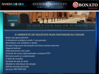 O AMBIENTE DE NEGÓCIOS MAIS INOVADOR DA CIDADE
- Reúso das aguas pluviais
- 5 elevadores ecológicos sendo 1 com gerador
- Bicicletário com vestiários e banho
- Energia limpa para iluminação nas áreas comuns externas
- Vagas privativas
- Estacionamento com valet
- Controle de acesso informatizado e sistema CFTV
- Estrutura para ar-condicionado
- 2 Salas de reuniões
- Fachada de pele de vidro
- Medidores individuais de energia
- Hall de entrada decorado
- Serviços PAY-PER-USE
 