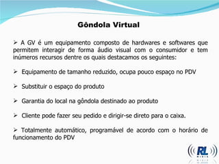 Gôndola Virtual A GV é um equipamento composto de hardwares e softwares que permitem interagir de forma áudio visual com o consumidor e tem inúmeros recursos dentre os quais destacamos os seguintes: Equipamento de tamanho reduzido, ocupa pouco espaço no PDV Substituir o espaço do produto Garantia do local na gôndola destinado ao produto  Cliente pode fazer seu pedido e dirigir-se direto para o caixa. Totalmente automático, programável de acordo com o horário de funcionamento do PDV 